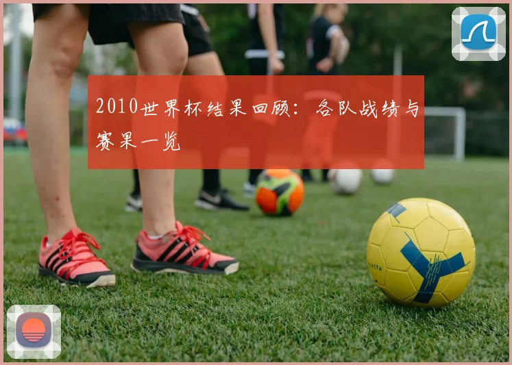 2010世界杯结果回顾：各队战绩与赛果一览