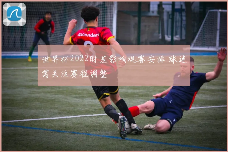 世界杯2022时差影响观赛安排 球迷需关注赛程调整