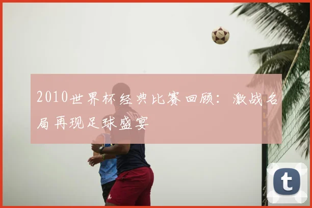 2010世界杯经典比赛回顾:激战名局再现足球盛宴